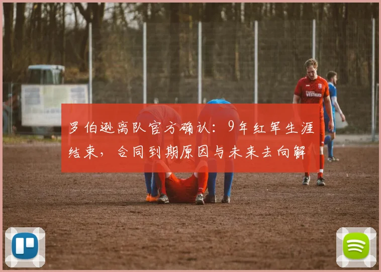 罗伯逊离队官方确认：9年红军生涯结束，合同到期原因与未来去向解析