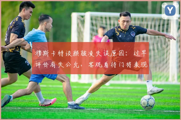 穆斯卡特谈颜骏凌失误原因：过早评价有失公允，客观看待门将表现