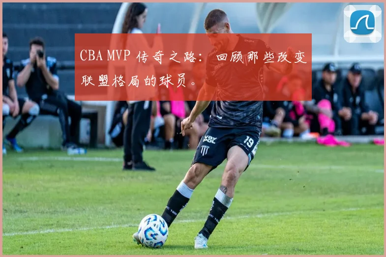 CBA MVP 传奇之路：回顾那些改变联盟格局的球员。