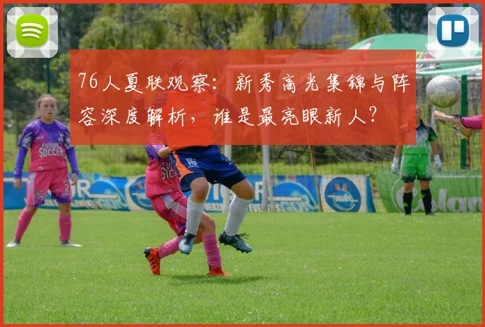 76人夏联观察：新秀高光集锦与阵容深度解析，谁是最亮眼新人？
