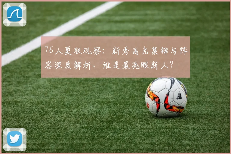 76人夏联观察:新秀高光集锦与阵容深度解析,谁是最亮眼新人?