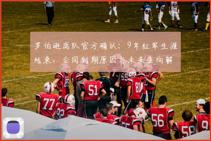 罗伯逊离队官方确认：9年红军生涯结束，合同到期原因与未来去向解析