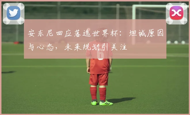 安东尼回应落选世界杯：坦诚原因与心态，未来规划引关注