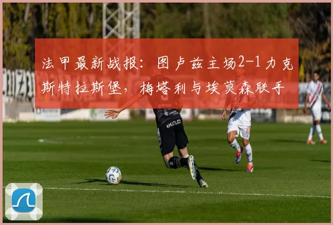 法甲最新战报：图卢兹主场2-1力克斯特拉斯堡，梅塔利与埃莫森联手建功