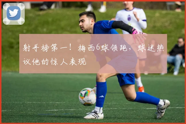 射手榜第一！梅西6球领跑，球迷热议他的惊人表现