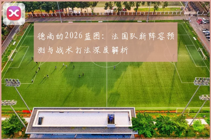 德尚的2026蓝图：法国队新阵容预测与战术打法深度解析
