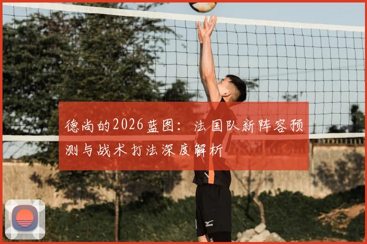 德尚的2026蓝图：法国队新阵容预测与战术打法深度解析