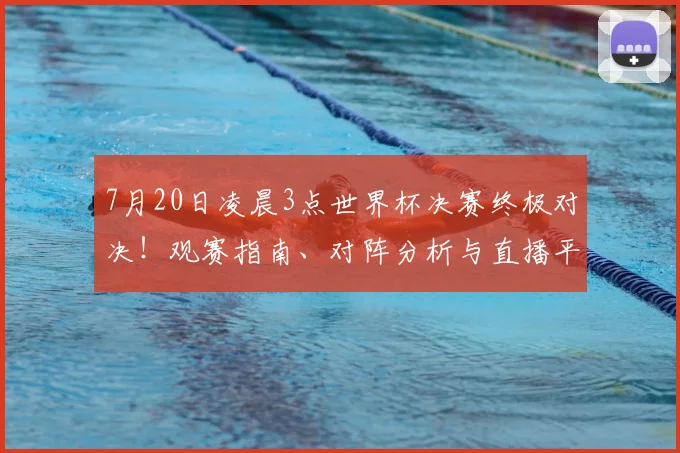 7月20日凌晨3点世界杯决赛终极对决！观赛指南、对阵分析与直播平台全攻略