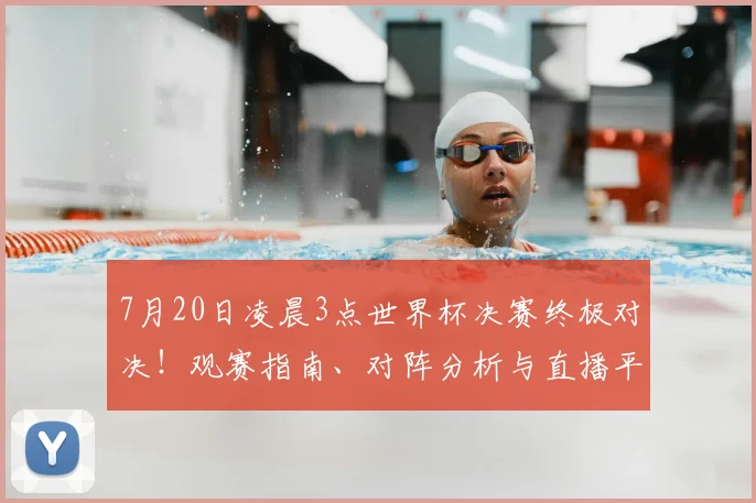 7月20日凌晨3点世界杯决赛终极对决！观赛指南、对阵分析与直播平台全攻略