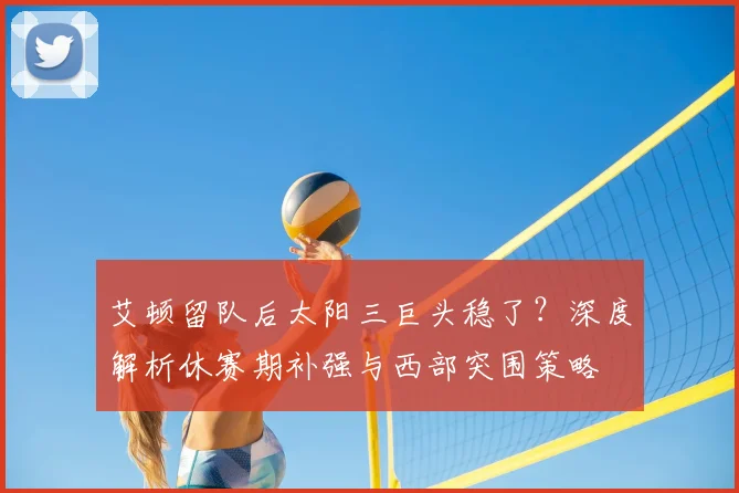 艾顿留队后太阳三巨头稳了？深度解析休赛期补强与西部突围策略