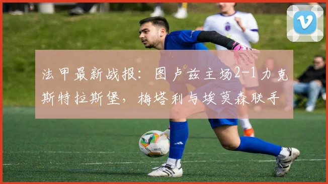 法甲最新战报：图卢兹主场2-1力克斯特拉斯堡，梅塔利与埃莫森联手建功