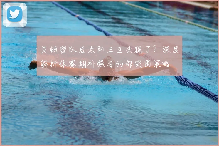 艾顿留队后太阳三巨头稳了？深度解析休赛期补强与西部突围策略