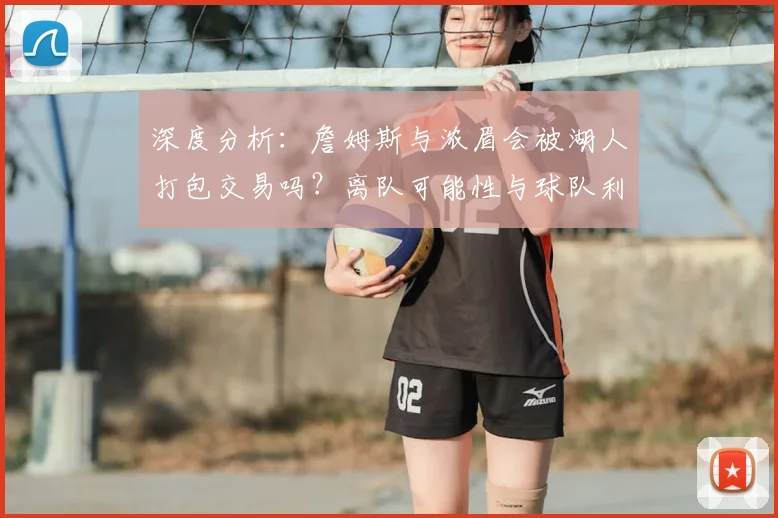深度分析:詹姆斯与浓眉会被湖人打包交易吗?离队可能性与球队利弊解读