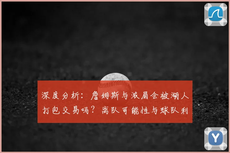 深度分析：詹姆斯与浓眉会被湖人打包交易吗？离队可能性与球队利弊解读