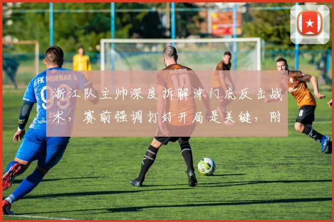 浙江队主帅深度拆解津门虎反击战术，赛前强调打好开局是关键，附应对策略