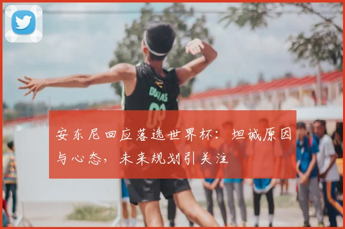 安东尼回应落选世界杯:坦诚原因与心态,未来规划引关注